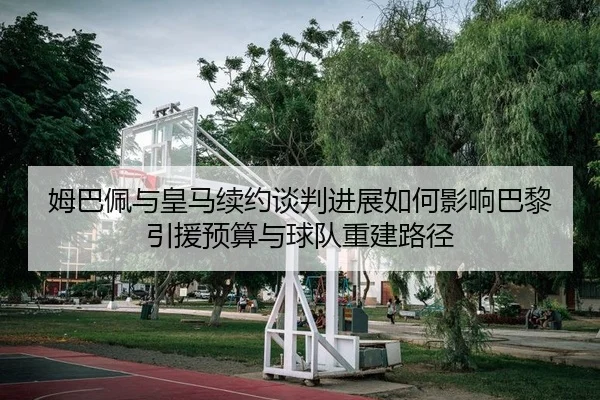 姆巴佩与皇马续约谈判进展如何影响巴黎引援预算与球队重建路径